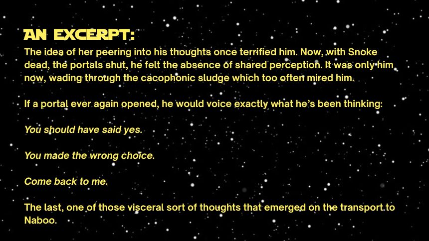 An Excerpt:
The idea of her peering into his thoughts once terrified him. Now, with Snoke dead, the portals shut, he felt the absence of shared perception. It was only him now, wading through the cacophonic sludge which too often mired him.

If a portal ever again opened, he would voice exactly what he’s been thinking:

You should have said yes.

You made the wrong choice.

Come back to me.

The last, one of those visceral sort of thoughts that emerged on the transport to Naboo.