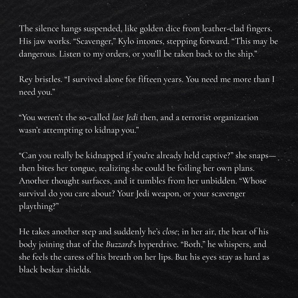 The silence hangs suspended, like golden dice from leather-clad fingers. His jaw works. “Scavenger,” Kylo intones, stepping forward. “This may be dangerous. Listen to my orders, or you’ll be taken back to the ship.”

Rey bristles. “I survived alone for fifteen years. You need me more than I need you.”

“You weren’t the so-called last Jedi then, and a terrorist organization wasn’t attempting to kidnap you.”

“Can you really be kidnapped if you’re already held captive?” she snaps—then bites her tongue, realizing she could be foiling her own plans. Another thought surfaces, and it tumbles from her unbidden. “Whose survival do you care about? Your Jedi weapon, or your scavenger plaything?”

He takes another step and suddenly he’s close; in her air, the heat of his body joining that of the Buzzard’s hyperdrive. “Both,” he whispers, and she feels the caress of his breath on her lips. But his eyes stay as hard as black beskar shields.