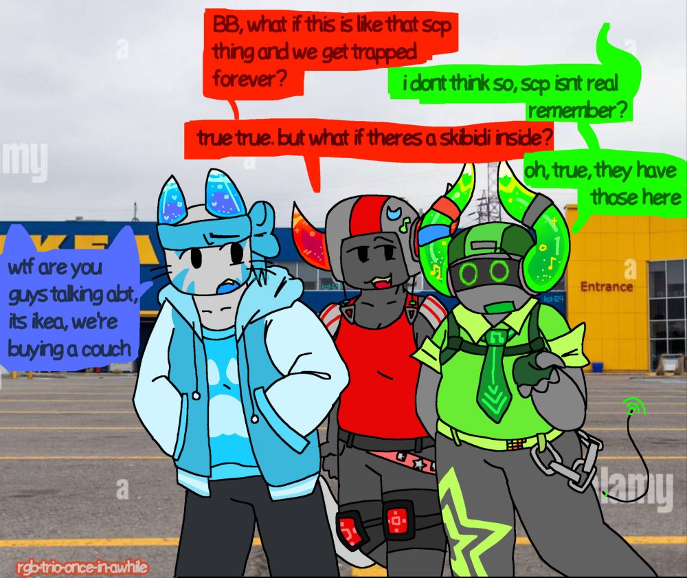 a drawing of Skateboard and Boombox talking while walking with Slingshot in an Ikea parking lot. 
Skateboard: "BB, what if this is like that scp thing and we get trapped forever?"
Boombox: "i dont think so, scp isnt real  remember?"
Skateboard: "true true. but what if theres a skibidi inside?"
Boombox: "oh, true, they have those here"
Slingshot looks baffled and asks:
"wtf are you guys talking about, its Ikea, we're buying a couch"