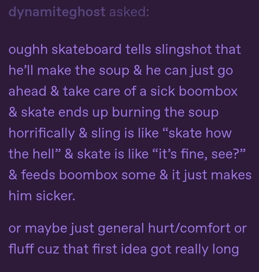 oughh skateboard tells slingshot that he’ll make the soup & he can just go ahead & take care of a sick boombox & skate ends up burning the soup horrifically & sling is like “skate how the hell” & skate is like “it’s fine, see?” & feeds boombox some & it just makes him sicker.
or maybe just general hurt/comfort or fluff cuz that first idea got really long