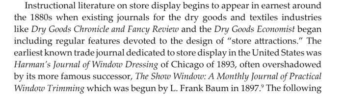 passage from louisa iarocci "visual merchandising: the image of selling"

""Instructional literature on store display begins to appear in earnest around the 1880s when existing journals for the dry goods and textiles industries like Dry Goods Chronicle and Fancy Review and the Dry Goods Economist began including regular features devoted to the design of 'store attractions.' The earliest known trade journal dedicated to store display in the United States was Harman's Journal of Window Dressing of Chicago of 1893, often overshadowed by its more famous successor, The Show Window: A Monthly Journal of Practical Window Trimming which was begun by L. Frank Baum in 1897."