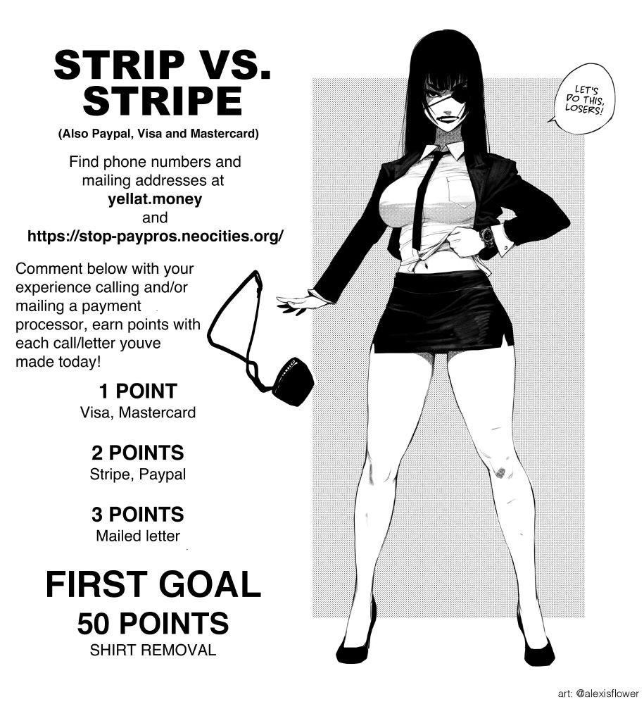 STRIP VS STRIPE!
(also paypal, Visa and Mastercard)

Find phone numbers and mailing addresses at
yellat.money
and
https:stop-paypros.neocities.org/

Comment below with your experience calling and/or mailing a payment processor, earn points with each call/letter youve made today!

1 POINT: Visa, Mastercard
2 POINTS: Stripe, Paypal
3 POINTS: mailed letter

FIRST GOAL: 50 POINTS. SHIRT REMOVAL. 