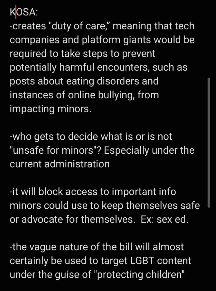 KOSA: 
-creates "duty of care,” meaning that tech companies and platform giants would be required to take steps to prevent potentially harmful encounters, such as posts about eating disorders and instances of online bullying, from impacting minors.

-who gets to decide what is or is not "unsafe for minors"? Especially under the current administration

-it will block access to important info minors could use to keep themselves safe or advocate for themselves.  Ex: sex ed. 

-the vague nature of the bill will almost certainly be used to target LGBT content under the guise of "protecting children"



