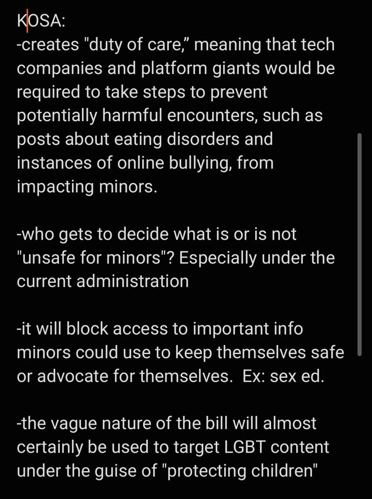 KOSA: 
-creates "duty of care,” meaning that tech companies and platform giants would be required to take steps to prevent potentially harmful encounters, such as posts about eating disorders and instances of online bullying, from impacting minors.

-who gets to decide what is or is not "unsafe for minors"? Especially under the current administration

-it will block access to important info minors could use to keep themselves safe or advocate for themselves.  Ex: sex ed. 

-the vague nature of the bill will almost certainly be used to target LGBT content under the guise of "protecting children"
