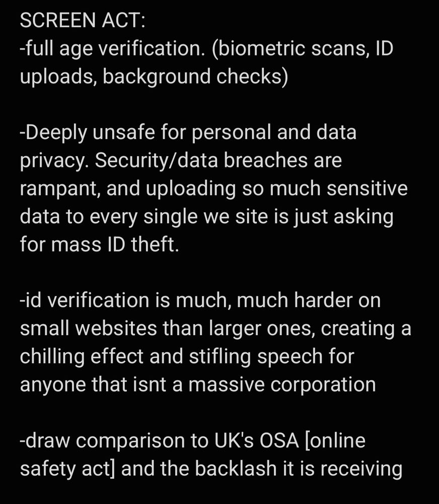 SCREEN ACT: 
-full age verification. (biometric scans, ID uploads, background checks)

-Deeply unsafe for personal and data privacy. Security/data breaches are rampant, and uploading so much sensitive data to every single we site is just asking for mass ID theft. 

-id verification is much, much harder on small websites than larger ones, creating a chilling effect and stifling speech for anyone that isnt a massive corporation

-draw comparison to UK's OSA [online safety act] and the backlash it is receiving