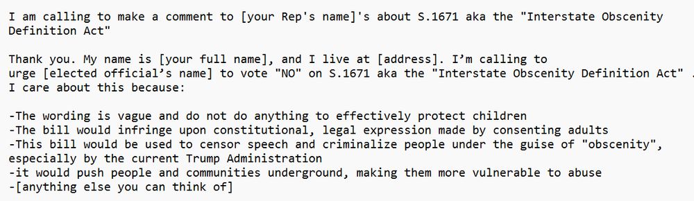 I am calling to make a comment to [your Rep's name]'s about S.1671 aka the "Interstate Obscenity Definition Act"

Thank you. My name is [your full name], and I live at [address]. I’m calling to
urge [elected official’s name] to vote "NO" on S.1671 aka the "Interstate Obscenity Definition Act" . I care about this because:

-The wording is vague and do not do anything to effectively protect children
-The bill would infringe upon constitutional, legal expression made by consenting adults
-This bill would be used to censor speech and criminalize people under the guise of "obscenity", especially by the current Trump Administration
-it would push people and communities underground, making them more vulnerable to abuse
-[anything else you can think of]