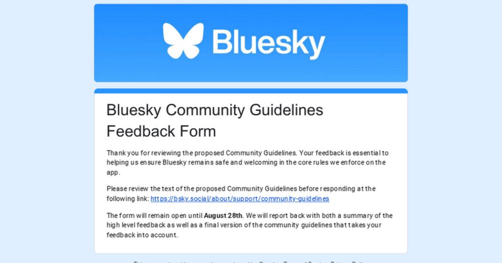 Thank you for reviewing the proposed Community Guidelines. Your feedback is essential to helping us ensure Bluesky remains safe and welcoming in the core rules we enforce on the app. 
Please review th...
