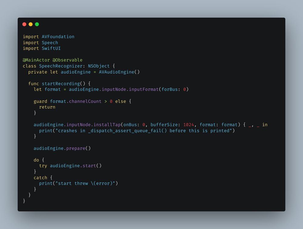 import AVFoundation
import Speech
import SwiftUI

@MainActor @Observable
class SpeechRecognizer: NSObject {
  private let audioEngine = AVAudioEngine()

  func startRecording() {
    let format = audioEngine.inputNode.inputFormat(forBus: 0)

    guard format.channelCount > 0 else {
      return
    }

    audioEngine.inputNode.installTap(onBus: 0, bufferSize: 1024, format: format) { _, _ in
      print("crashes in _dispatch_assert_queue_fail() before this is printed")
    }

    audioEngine.prepare()

    do {
      try audioEngine.start()
    }
    catch {
      print("start threw \(error)")
    }
  }
}
