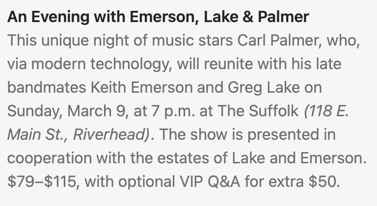 An Evening with Emerson, Lake & Palmer This unique night of music stars Carl Palmer, who, via modern technology, will reunite with his late bandmates Keith Emerson and Greg Lake on
Sunday, March 9, at 7 p.m. at The Suffolk (118 E. Main St., Riverhead). The show is presented in
cooperation with the estates of Lake and Emerson.
$79-$115, with optional VIP Q&A for extra $50.