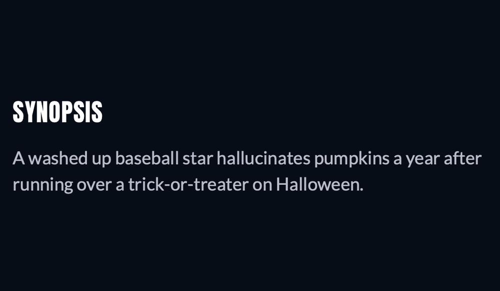 SYNOPSIS

A washed up baseball star hallucinates pumpkins a year after running over a trick-or-treater on Halloween.