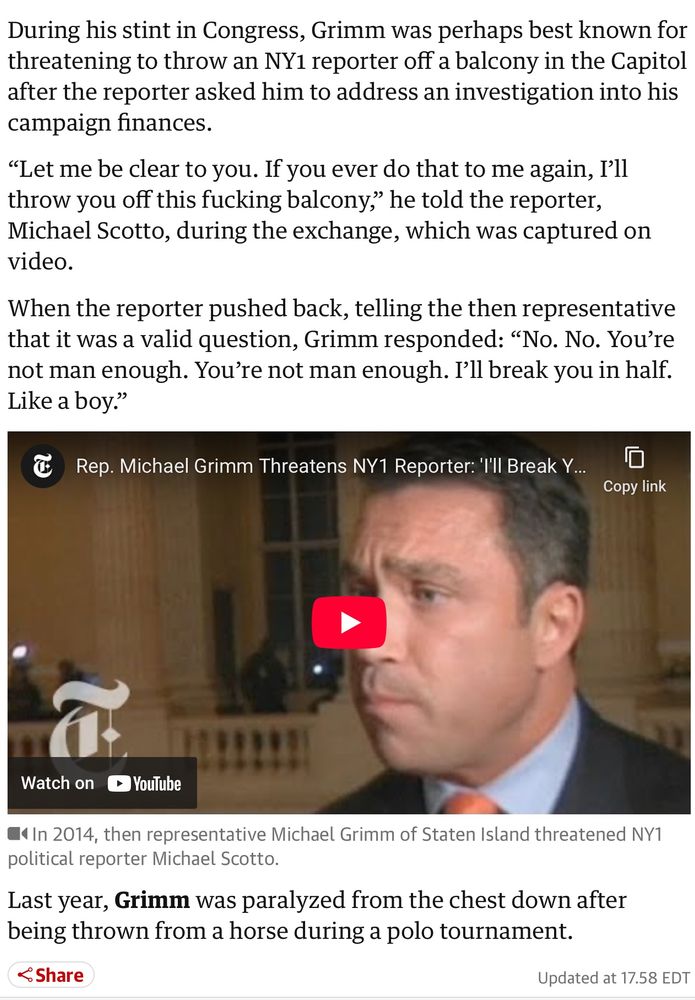 During his stint in Congress, Grimm was perhaps best known for threatening to throw an NY1 reporter off a balcony in the Capitol after the reporter asked him to address an investigation into his campaign finances.

"Let me be clear to you. If you ever do that to me again, I'll throw you off this fucking balcony," he told the reporter, Michael Scotto, during the exchange, which was captured on video.

When the reporter pushed back, telling the then representative that it was a valid question, Grimm responded: "No. No. You're not man enough. You're not man enough. I'll break you in half. Like a boy."

Last year, Grimm was paralyzed from the chest down after being thrown from a horse during a polo tournament.
