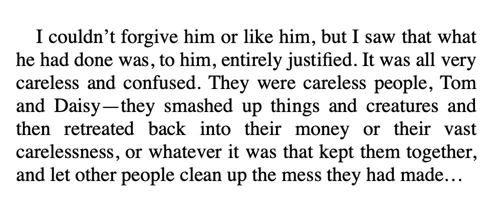 I couldn't forgive him or like him, but I saw that what he had done was, to him, entirely justified. It was all very careless and confused. They were careless people, Tom and Daisy-they smashed up things and creatures and then retreated back into their money or their vast carelessness, or whatever it was that kept them together, and let other people clean up the mess they had made...