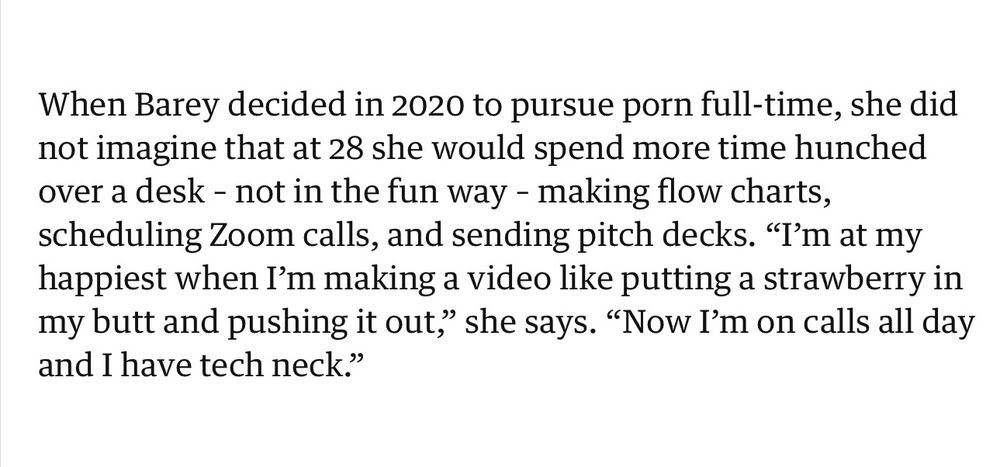 When Barey decided in 2020 to pursue porn full-time, she did not imagine that at 28 she would spend more time hunched over a desk - not in the fun way - making flow charts, scheduling Zoom calls, and sending pitch decks. "I'm at my happiest when I'm making a video like putting a strawberry in my butt and pushing it out," she says. "Now I'm on calls all day
and I have tech neck."