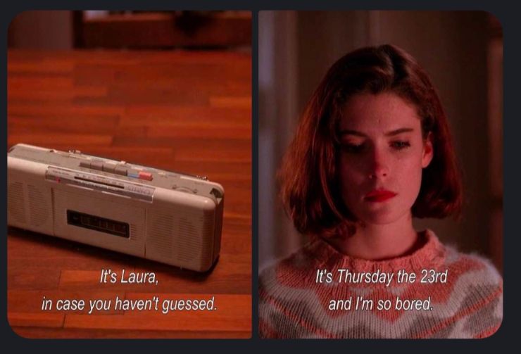 Two pic meme: In the first pic a small white radio/cassette player sits on a table, "play" has been pressed. Under it is the caption "It's Laura, in case you haven't guessed."

The second one is a picture of the character Donna from Twin Peaks, with the caption "It's Thursday the 23rd and I'm so bored".