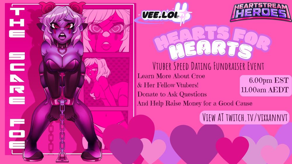 Pink background
Left hand side is a raunchy pin up poster of Croe AKA TheScareFoe. It reads “TheScareFoe” in chunky white letters down the side of the poster. The character herself is cuffed and the cuffs are link to the floor in a chain. She’s standing but bent over with knees bent in words. A big chunky collar around her neck and her tongue out in an ahegao face. Her eyes pupils are pulsating love hearts.

To the right is Vee.Lol and Heart Stream Heroes Logos. Beneath, the text reads “Hearts for Hearts” a Vtuber Speed Dating Fundraiser Event.
Learn more about Croe & Her Fellow Vtubers. Donate to Ask Questions and Help Raise Money for a Good Cause. 
Time starts at 6.00pm EST or 11.00am AEDT for our Australian friends and you can view it at twitch.tv/vixxannvt