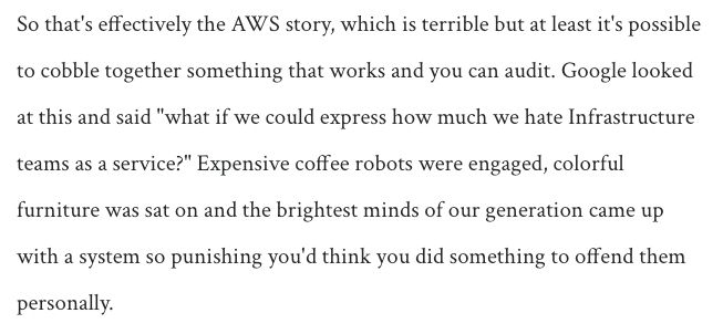 So that's effectively the AWS story, which is terrible but at least it's possible to cobble together something that works and you can audit. Google looked at this and said "what if we could express how much we hate Infrastructure teams as a service?" Expensive coffee robots were engaged, colorful furniture was sat on and the brightest minds of our generation came up with a system so punishing you'd think you did something to offend them personally.