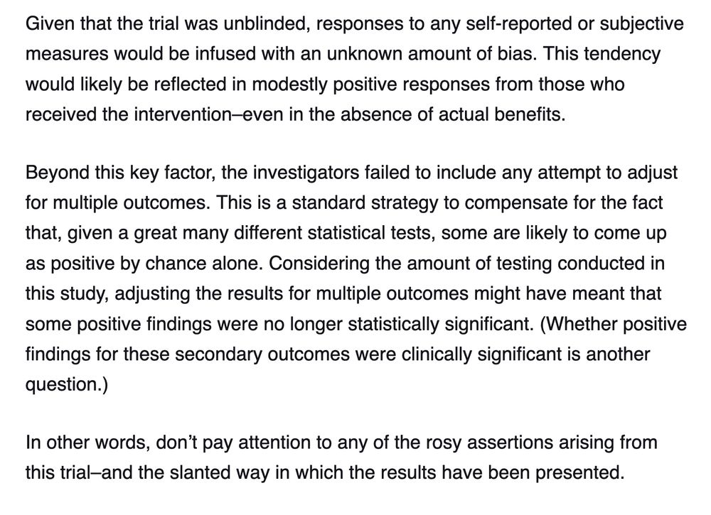 Given that the trial was unblinded, responses to any self-reported or subjective measures would be infused with an unknown amount of bias. This tendency would likely be reflected in modestly positive responses from those who received the intervention–even in the absence of actual benefits. 

Beyond this key factor, the investigators failed to include any attempt to adjust for multiple outcomes. This is a standard strategy to compensate for the fact that, given a great many different statistical tests, some are likely to come up as positive by chance alone. Considering the amount of testing conducted in this study, adjusting the results for multiple outcomes might have meant that some positive findings were no longer statistically significant. (Whether positive findings for these secondary outcomes were clinically significant is another question.)

In other words, don’t pay attention to any of the rosy assertions arising from this trial–and the slanted way in which the results have been presented.