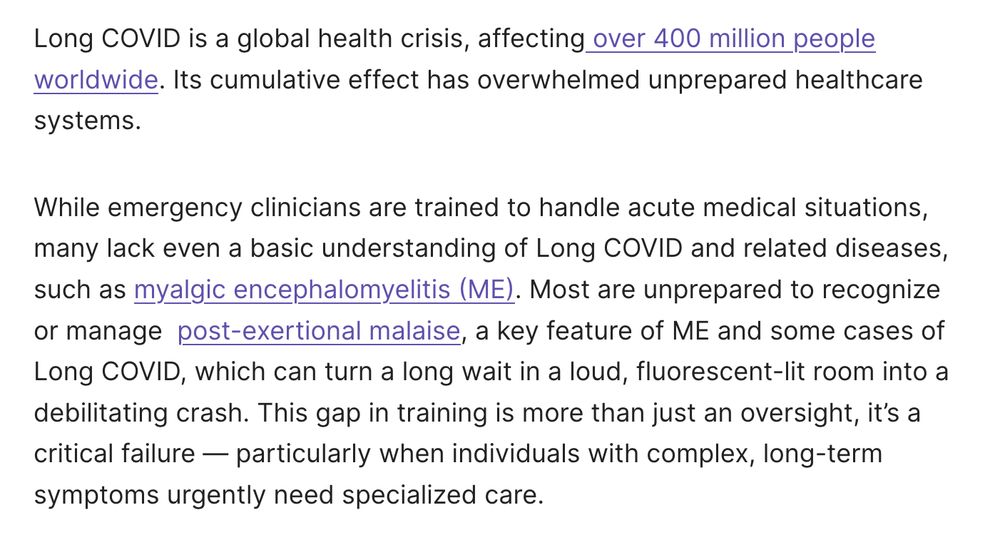Long COVID is a global health crisis, affecting over 400 million people worldwide. Its cumulative effect has overwhelmed unprepared healthcare systems.

While emergency clinicians are trained to handle acute medical situations, many lack even a basic understanding of Long COVID and related diseases, such as myalgic encephalomyelitis (ME). Most are unprepared to recognize or manage  post-exertional malaise, a key feature of ME and some cases of Long COVID, which can turn a long wait in a loud, fluorescent-lit room into a debilitating crash. This gap in training is more than just an oversight, it’s a critical failure — particularly when individuals with complex, long-term symptoms urgently need specialized care.