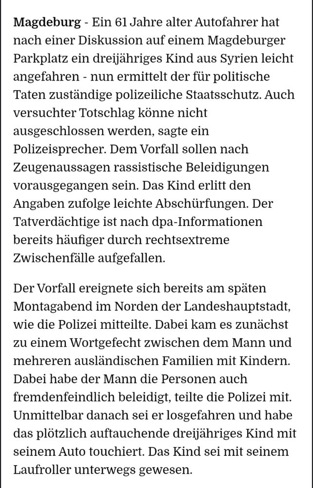 "Magdeburg - Ein 61 Jahre alter Autofahrer hat nach einer Diskussion auf einem Magdeburger Parkplatz ein dreijähriges Kind aus Syrien leicht angefahren - nun ermittelt der für politische Taten zuständige polizeiliche Staatsschutz. Auch versuchter Totschlag könne nicht ausgeschlossen werden, sagte ein Polizeisprecher. Dem Vorfall sollen nach Zeugenaussagen rassistische Beleidigungen vorausgegangen sein. Das Kind erlitt den Angaben zufolge leichte Abschürfungen. Der Tatverdächtige ist nach dpa-Informationen bereits häufiger durch rechtsextreme Zwischenfälle aufgefallen.

Der Vorfall ereignete sich bereits am späten Montagabend im Norden der Landeshauptstadt, wie die Polizei mitteilte. Dabei kam es zunächst zu einem Wortgefecht zwischen dem Mann und mehreren ausländischen Familien mit Kindern. Dabei habe der Mann die Personen auch fremdenfeindlich beleidigt, teilte die Polizei mit. Unmittelbar danach sei er losgefahren und habe das plötzlich auftauchende dreijähriges Kind mit seinem Auto touchiert. Das Kind sei mit seinem Laufroller unterwegs gewesen."