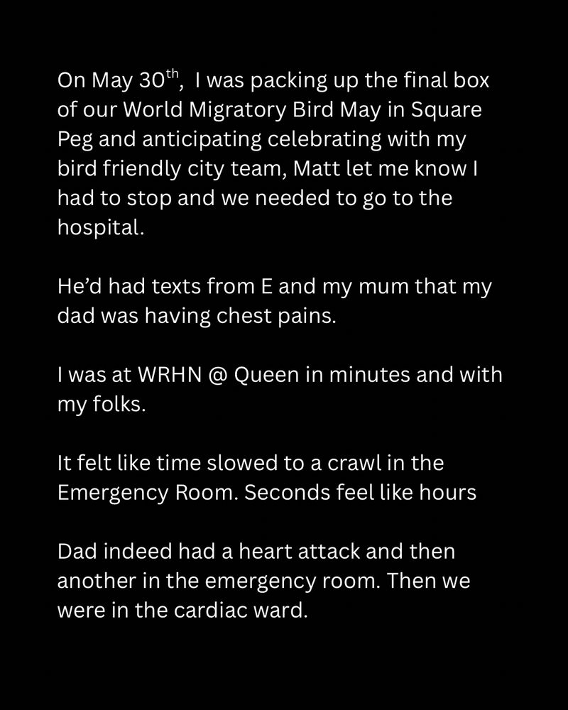 On May 30th, I was packing up the final box of our World Migratory Bird May in Square Peg and anticipating celebrating with my bird friendly city team, Matt let me know I had to stop and we needed to go to the hospital.

He’d had texts from E and my mum that my dad was having chest pains.

I was at WRHN @ Queen in minutes and with my folks.

It felt like time slowed to a crawl in the Emergency Room. Seconds feel like hours

Dad indeed had a heart attack and then another in the emergency room. Then we were in the cardiac ward.
