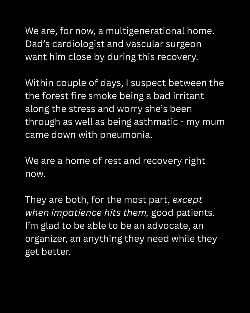 We are, for now, a multigenerational home. Dad’s cardiologist and vascular surgeon want him close by during this recovery.

Within couple of days, I suspect between the the forest fire smoke being a bad irritant along the stress and worry she’s been through as well as being asthmatic - my mum came down with pneumonia.

We are a home of rest and recovery right now.

They are both, for the most part, except when impatience hits them, good patients. I’m glad to be able to be an advocate, an organizer, an anything they need while they get better.
