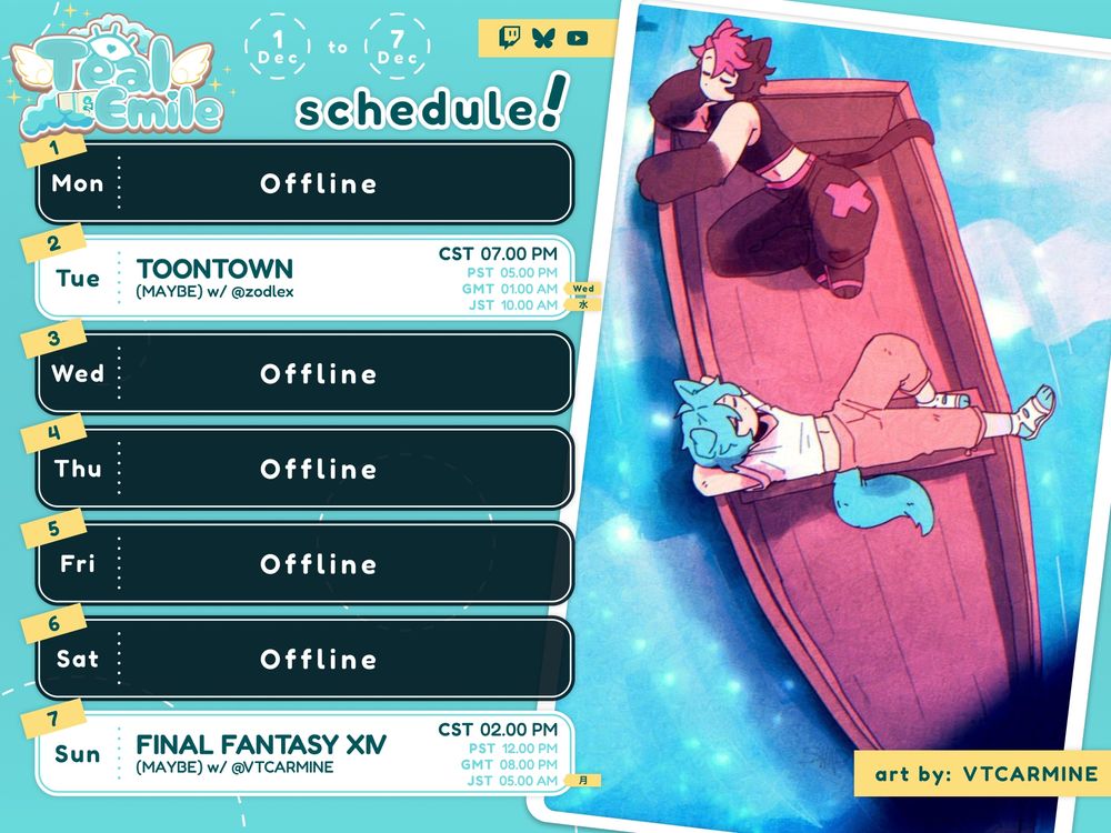 Week of December 1st to 7th for the vtuber Teal Emile.

Monday: Offline.
Tuesday: Toontown w/ Zod at 7 pm CT.
Wednesday to Saturday: Offline.
Sunday: Final Fantasy XIV w/ Carmine at 2 pm CT.