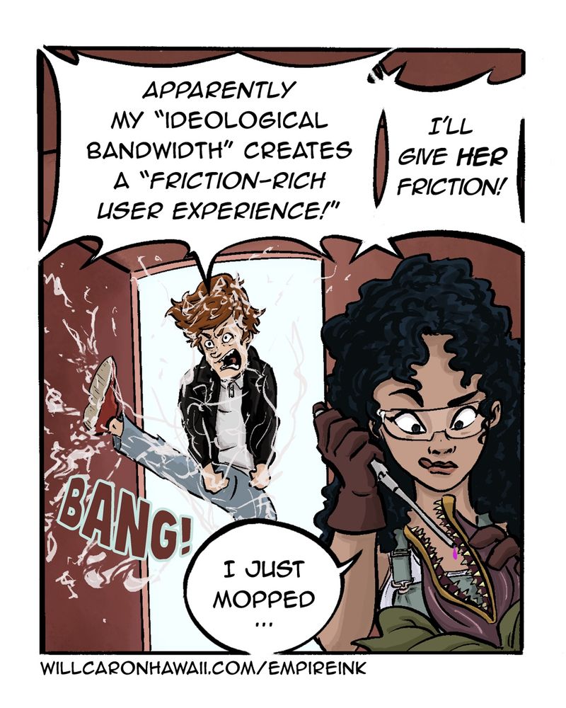 Panel 1

Elis burst through the door of his home, kicking it open with a BANG! He is covered in grayish goop that sprays everywhere as he shouts:

Apparently my "ideological bandwidth" creates a "Friction-Rich User Experience!" I'll give her friction!

In the foreground, a new character, Layla, concentrates on dropping a pink liquid into the toothy mouth of a carnivorous flower a la Little Shop of Horrors. Layla is attractive, with a cascade of dark curls framing her large eyes and light brown complexion. She wears work overalls and heavy duty work gloves and has safety glasses on.

Without looking up or reacting at all, she simply says, "I just mopped."
