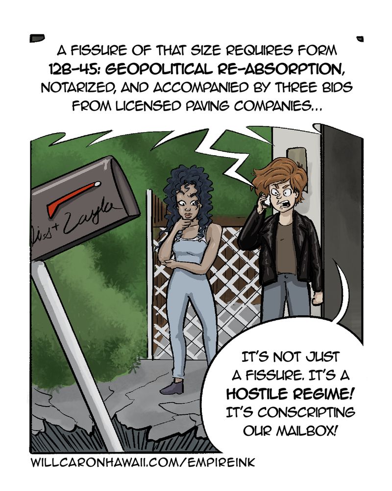 Layla and Elis stand in what's left of their driveway as the sentient pothole expands to consume their mailbox. The pavement under their feet is cracked. Elis is on the phone with the city clerk (Brenda), while Layla is staring at the hole, thinking.

BRENDA (over the phone): A fissure of that size requires form 12B-45: Geopolitical Re-Absorption, notarized, and accompanied by three bids from licensed paving companies.

ELIS: It's not just a fissure. It's a hostile regime! It's conscripting our mailbox!