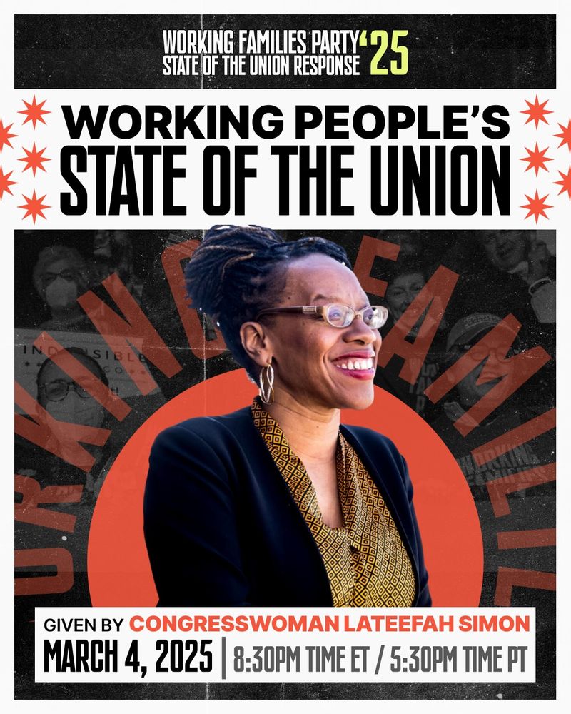 WORKING FAMILIES PARTY
STATE OF THE UNION RESPONSE
WORKING PEOPLE'S
STATE OF THE UNION
Given by Congresswoman Lateefah Simon
March 4th at 8:30pm easter, 5:30pm Pacific