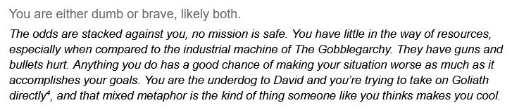 You are either dumb or brave, likely both.
The odds are stacked against you, no mission is safe. You have little in the way of resources, especially when compared to the industrial machine of The Gobblegarchy. They have guns and bullets hurt. Anything you do has a good chance of making your situation worse as much as it accomplishes your goals. You are the underdog to David and you’re trying to take on Goliath directly(4), and that mixed metaphor is the kind of thing someone like you thinks makes you cool.
