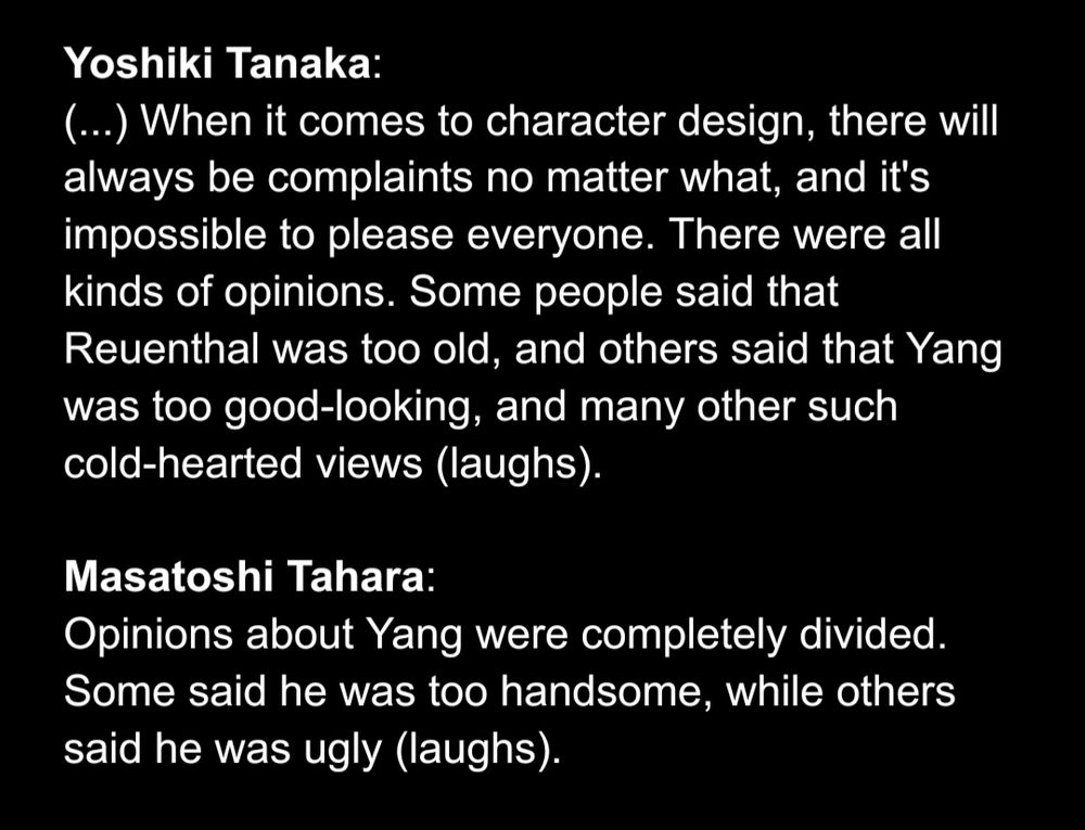 Yoshiki Tanaka:
(...) When it comes to character design, there will always be complaints no matter what, and it's impossible to please everyone. There were all kinds of opinions. Some people said that Reuenthal was too old, and others said that Yang was too good-looking, and many other such cold-hearted views (laughs).

Masatoshi Tahara:
Opinions about Yang were completely divided. Some said he was too handsome, while others said he was ugly (laughs).
