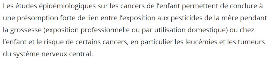 Extrait du rapport de l'Inserm qui précise bien que les hypothèses carcinogéniques liées aux pesticides chez l'enfant sont occupationnelles ou domestiques (pas la nourriture !)
"Les études épidémiologiques sur les cancers de l’enfant permettent de conclure à une présomption forte de lien entre l’exposition aux pesticides de la mère pendant la grossesse (exposition professionnelle ou par utilisation domestique) ou chez l’enfant et le risque de certains cancers, en particulier les leucémies et les tumeurs du système nerveux central. "