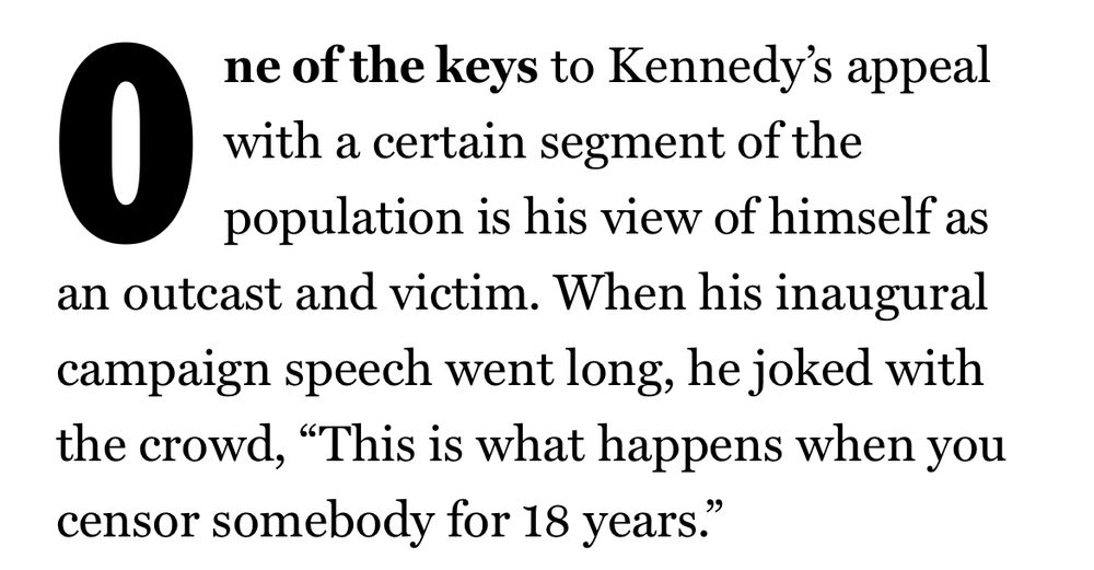 One of the keys to Kennedy's appeal with a certain segment of the population is his view of himself as an outcast and victim. When his inaugural campaign speech went long, he joked with the crowd, "This is what happens when you censor somebody for 18 years."