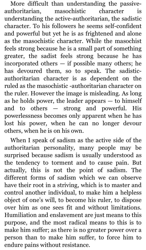 More difficult than understanding the passive-
authoritarian,
masochistic
character
understanding the active-authoritarian, the sadistic character. To his followers he seems self-confident and powerful but yet he is as frightened and alone as the masochistic character. While the masochist feels strong because he is a small part of something greater, the sadist feels strong because he has incorporated others - if possible many others; he has devoured them, so to speak. The sadistic-authoritarian character is as dependent on the ruled as the masochistic -authoritarian character on the ruler. However the image is misleading. As long as he holds power, the leader appears - to himself and to others - strong and powerful. His powerlessness becomes only apparent when he has lost his power, when he can no longer devour others, when he is on his own.
When I speak of sadism as the active side of the authoritarian personality, many people may be surprised because sadism is usually understood as the tendency to torment and to cause pain. But actually, this is not the point of sadism. The different forms of sadism which we can observe have their root in a striving, which is to master and control another individual, to make him a helpless object of one's will, to become his ruler, to dispose over him as one sees fit and without limitations.
Humiliation and enslavement are just means to this purpose, and the most radical means to this is to make him suffer; as there is no greater power over a person than to make him suffer, to force him to endure pains without resistance.
