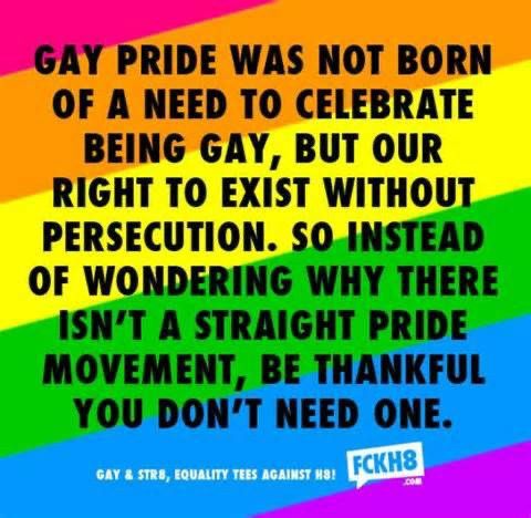Gay pride was not born of a need to celebrate being gay, but a right to exist without persecution, so instead of wondering why there isn’t a straight pride movement, be thankful you don’t need one.