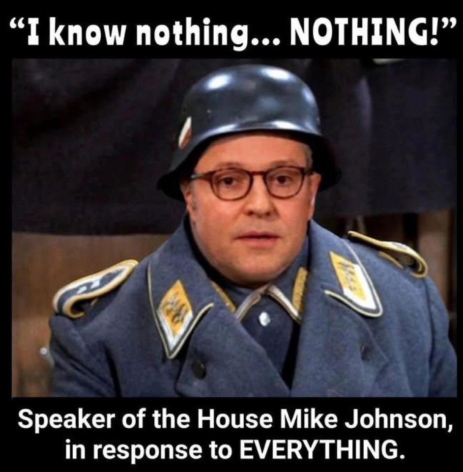 Pic of Mike Johnson in Sgt Schultz from Hogan’s Heroes uniform. “I know nothing…NOTHING!” Speaker of the House Johnson in response to EVERYTHING.