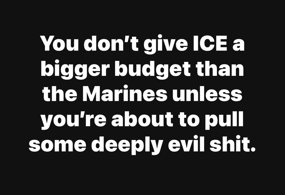 You don’t give ICE a bigger budget than the Marines unless you’re about to pull some deeply evil shit. 