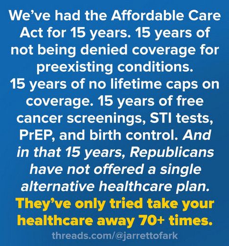 We’ve had the Affordable Care Act for 15 years. 15 years of not being denied coverage for pre-existing conditions. 15 years of no lifetime caps on coverage. 15 years of free cancer screenings, STI tests, PrEP, and birth control. And in that 15 years, Republicans have not offered a single alternative healthcare plan. They’ve only tried to take your healthcare away 70+ times.