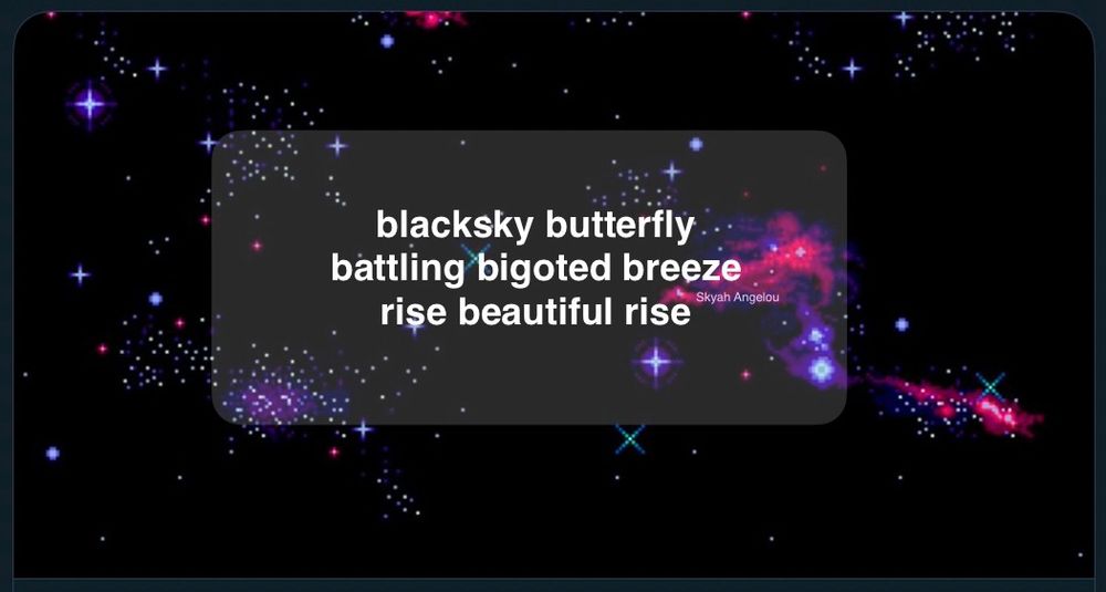 haiku on starry galaxy background

blacksky butterfly 
battling bigoted breeze 
rise beautiful rise

by Skyah Angelou