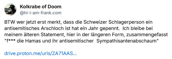 BTW wer jetzt erst merkt, dass die Schweizer Schlagerperson ein antisemitisches Arschloch ist hat ein Jahr gepennt.  Ich bleibe bei meinem älteren Statement, hier in der längeren Form, zusammengefasst "f*** die Hamas und ihr antisemitischer  Sympathisantenabschaum" 