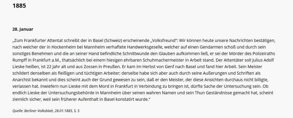 „Zum Frankfurter Attentat schreibt der in Basel (Schweiz) erscheinende „Volksfreund“: Wir können heute unsere Nachrichten bestätigen, nach welcher der in Hockenheim bei Mannheim verhaftete Handwerksgeselle, welcher auf einen Gendarmen schoß und durch sein sonstiges Benehmen und die an seiner Hand befindliche Schnittwunde den Glauben aufkommen ließ, er sei der Mörder des Polizeiraths Rumpff in Frankfurt a.M., thatsächlich bei einem hiesigen ehrbaren Schuhmachermeister in Arbeit stand. Der Attentäter soll Julius Adolf Lieske heißen, ist 22 Jahr alt und aus Zossen in Preußen. Er kam im Herbst von Genf nach Basel und fand hier Arbeit. Sein Meister schildert denselben als fleißigen und tüchtigen Arbeiter; derselbe habe sich aber auch durch seine Außerungen und Schriften als Anarchist bekannt und dies scheint auch der Grund gewesen zu sein, daß er den Meister, der diese Ansichten durchaus nicht billigte, verlassen hat. Inwiefern nun Lieske mit dem Mord in Frankfurt in Verbindung zu bringen ist, dürfte Sache der Untersuchung sein. Ob endlich Lieske der Untersuchungsbehörde in Mannheim über seinen wahren Namen und sein Thun Geständnisse gemacht hat, scheint ziemlich sicher, weil sein früherer Aufenthalt in Basel konstatirt wurde.“

Quelle: Berliner Volksblatt, 28.01.1885, S. 5