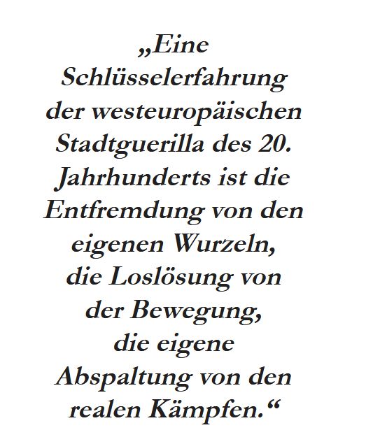 "Eine Schlüsselerfahrung der westeuropäischen Stadtguerilla des 20.
Jahrhunderts ist die Entfremdung von den eigenen Wurzeln, die Loslösung von der Bewegung, die eigene Abspaltung von den
realen Kämpfen."