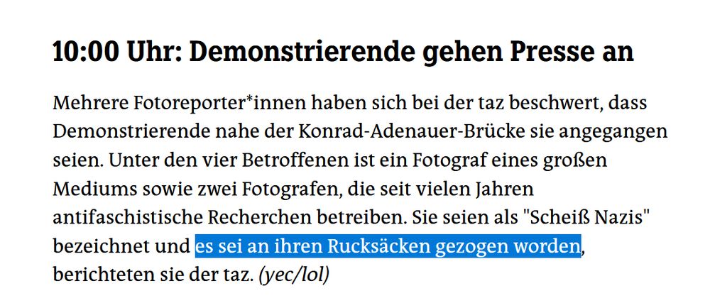10:00 Uhr: Demonstrierende gehen Presse an

Mehrere Fotoreporter*innen haben sich bei der taz beschwert, dass Demonstrierende nahe der Konrad-Adenauer-Brücke sie angegangen seien. Unter den vier Betroffenen ist ein Fotograf eines großen Mediums sowie zwei Fotografen, die seit vielen Jahren antifaschistische Recherchen betreiben. Sie seien als "Scheiß Nazis" bezeichnet und es sei an ihren Rucksäcken gezogen worden, berichteten sie der taz. (yec/lol)