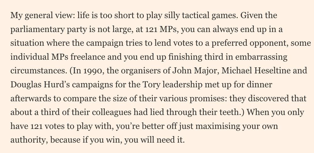 My general view: life is too short to play silly tactical games. Given the parliamentary party is not large, at 121 MPs, you can always end up in a situation where the campaign tries to lend votes to a preferred opponent, some individual MPs freelance and you end up finishing third in embarrassing circumstances. (In 1990, the organisers of John Major, Michael Heseltine and Douglas Hurd’s campaigns for the Tory leadership met up for dinner afterwards to compare the size of their various promises: they discovered that about a third of their colleagues had led through their teeth.)