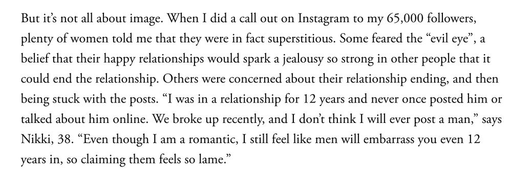 But it’s not all about image. When I did a call out on Instagram to my 65,000 followers, plenty of women told me that they were in fact superstitious. Some feared the “evil eye”, a belief that their happy relationships would spark a jealousy so strong in other people that it could end the relationship. Others were concerned about their relationship ending, and then being stuck with the posts. “​​I was in a relationship for 12 years and never once posted him or talked about him online. We broke up recently, and I don’t think I will ever post a man,” says Nikki, 38. “Even though I am a romantic, I still feel like men will embarrass you even 12 years in, so claiming them feels so lame.”