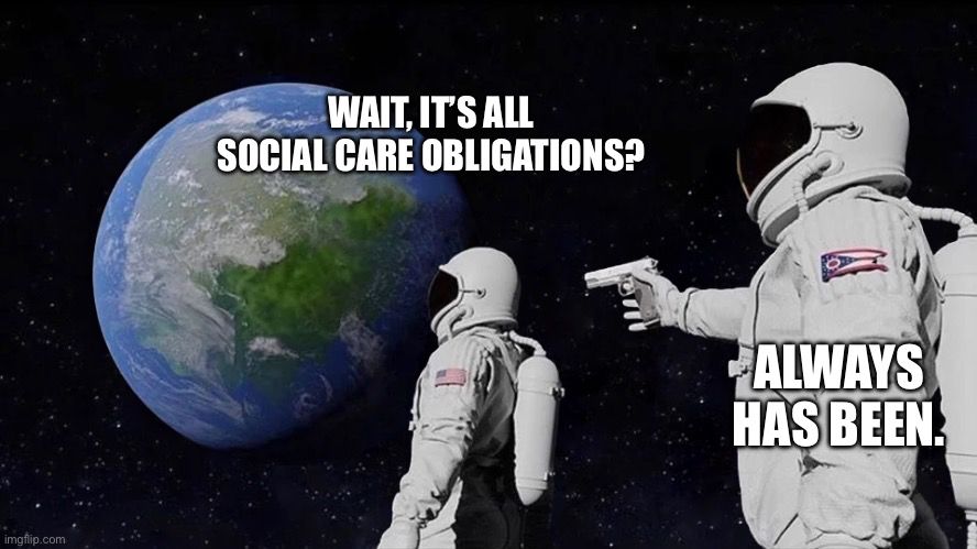 An astronaut, looking at the planet Earth, saying: “Wait, it’s all social care obligations?”
Behind him, another astronaut, pulls out a gun and preparing to shoot the first in the back, says: “Always has been.” 