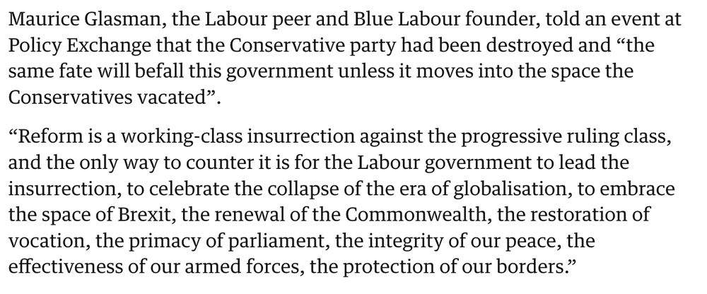 “Reform is a working-class insurrection against the progressive ruling class, and the only way to counter it is for the Labour government to lead the insurrection, to celebrate the collapse of the era of globalisation, to embrace the space of Brexit, the renewal of the Commonwealth, the restoration of vocation, the primacy of parliament, the integrity of our peace, the effectiveness of our armed forces, the protection of our borders.”