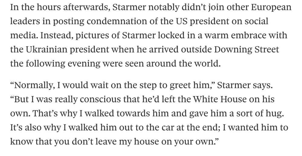 In the hours afterwards, Starmer notably didn’t join other European leaders in posting condemnation of ﻿the US president on social media. Instead, pictures of Starmer locked in a warm embrace with the Ukrainian president when he arrived outside Downing Street the following evening were seen around the world.

“Normally, I would wait on the step to greet him,” Starmer says. “But I was really conscious that he’d left the White House on his own. That’s why I walked towards him and gave him a sort of hug. It’s also why I walked him out to the car at the end; I wanted him to know that you don’t leave my house on your own.”