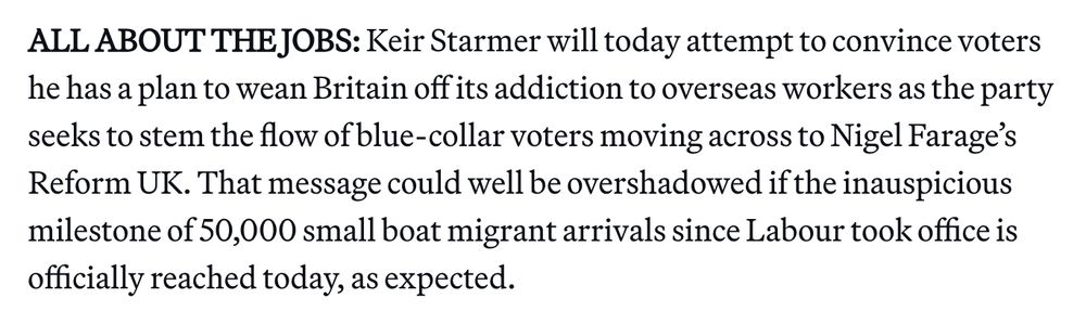 ALL ABOUT THE JOBS: Keir Starmer will today attempt to convince voters he has a plan to wean Britain off its addiction to overseas workers as the party seeks to stem the flow of blue-collar voters moving across to Nigel Farage’s Reform UK. That message could well be overshadowed if the inauspicious milestone of 50,000 small boat migrant arrivals since Labour took office is officially reached today, as expected. 