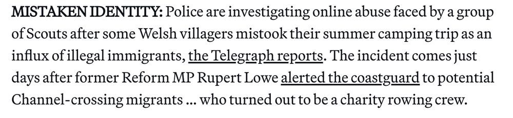 MISTAKEN IDENTITY: Police are investigating online abuse faced by a group of Scouts after some Welsh villagers mistook their summer camping trip as an influx of illegal immigrants, the Telegraph reports. The incident comes just days after former Reform MP Rupert Lowe alerted the coastguard to potential Channel-crossing migrants … who turned out to be a charity rowing crew.